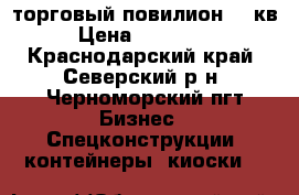 торговый повилион 24 кв › Цена ­ 400 000 - Краснодарский край, Северский р-н, Черноморский пгт Бизнес » Спецконструкции, контейнеры, киоски   